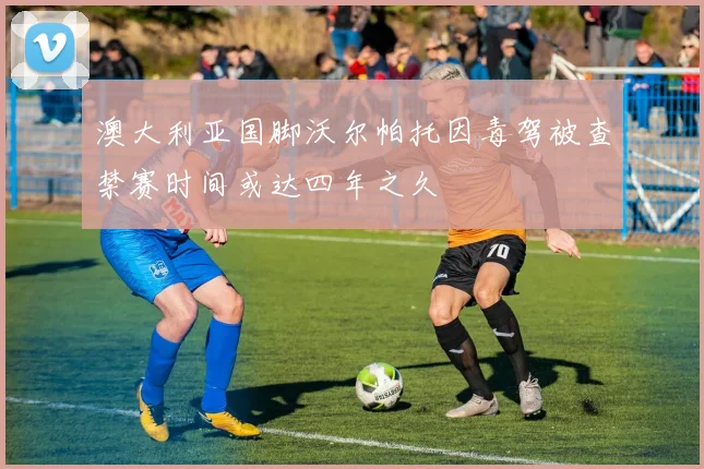 澳大利亚国脚沃尔帕托因毒驾被查禁赛时间或达四年之久