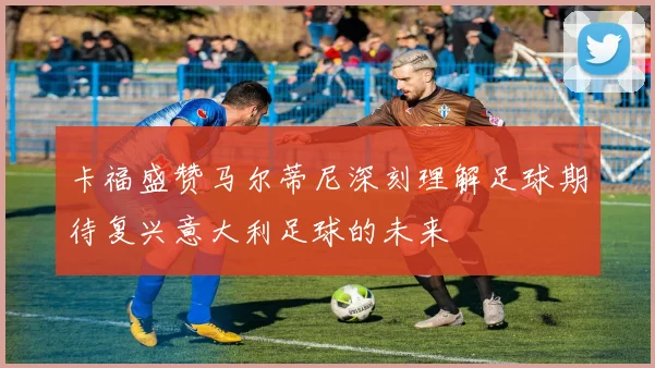 卡福盛赞马尔蒂尼深刻理解足球期待复兴意大利足球的未来