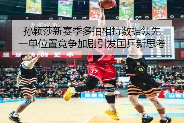 孙颖莎新赛季多拍相持数据领先 一单位置竞争加剧引发国乒新思考